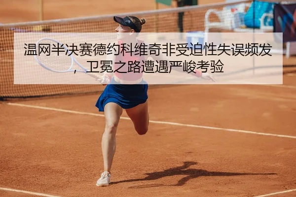 温网半决赛德约科维奇非受迫性失误频发，卫冕之路遭遇严峻考验