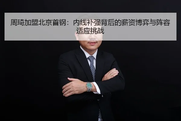 周琦加盟北京首钢：内线补强背后的薪资博弈与阵容适应挑战