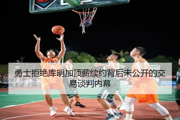勇士拒绝库明加顶薪续约背后未公开的交易谈判内幕