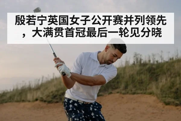 殷若宁英国女子公开赛并列领先，大满贯首冠最后一轮见分晓