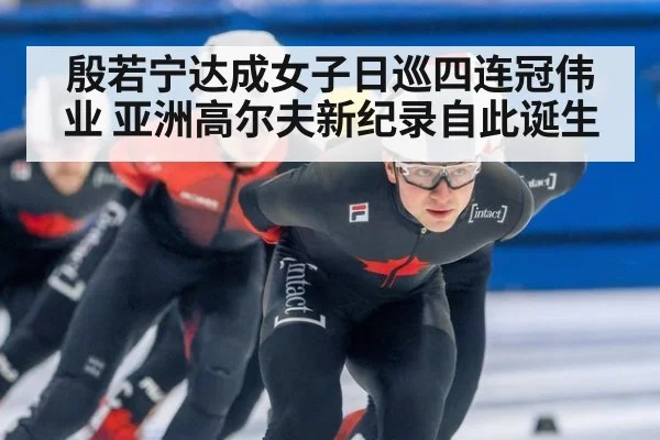 殷若宁达成女子日巡四连冠伟业 亚洲高尔夫新纪录自此诞生